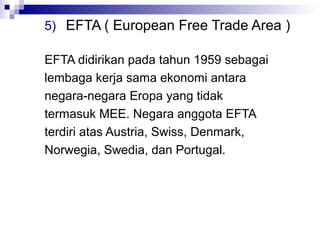 5) EFTA ( European Free Trade Area )

EFTA didirikan pada tahun 1959 sebagai
lembaga kerja sama ekonomi antara
negara-negara Eropa yang tidak
termasuk MEE. Negara anggota EFTA
terdiri atas Austria, Swiss, Denmark,
Norwegia, Swedia, dan Portugal.
 