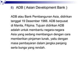 6) ADB ( Asian Development Bank )

ADB atau Bank Pembangunan Asia, didirikan
tanggal 19 Desember 1966. ADB berpusat
di Manila, Filipina. Tujuan didirikan ADB
adalah untuk membantu negara-negara
Asia yang sedang membangun dengan cara
memberikan pinjaman lunak, yaitu dengan
masa pembayaran dalam jangka panjang
serta bunga yang rendah.
 