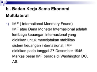 b . Badan Kerja Sama Ekonomi
Multilateral
1)   IMF ( International Monetary Found)
     IMF atau Dana Moneter Internasional adalah
     lembaga keuangan internasional yang
     didirikan untuk menciptakan stabilitas
     sistem keuangan internasional. IMF
     didirikan pada tanggal 27 Desember 1945.
     Markas besar IMF berada di Washington DC,
     AS.
 