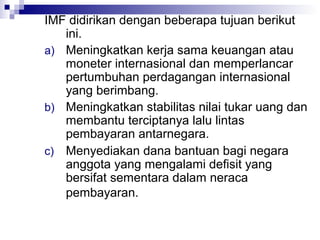 IMF didirikan dengan beberapa tujuan berikut
   ini.
a) Meningkatkan kerja sama keuangan atau
   moneter internasional dan memperlancar
   pertumbuhan perdagangan internasional
   yang berimbang.
b) Meningkatkan stabilitas nilai tukar uang dan
   membantu terciptanya lalu lintas
   pembayaran antarnegara.
c) Menyediakan dana bantuan bagi negara
   anggota yang mengalami defisit yang
   bersifat sementara dalam neraca
   pembayaran.
 