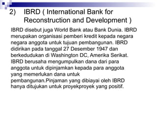 2)   IBRD ( International Bank for
     Reconstruction and Development )
IBRD disebut juga World Bank atau Bank Dunia. IBRD
merupakan organisasi pemberi kredit kepada negara
negara anggota untuk tujuan pembangunan. IBRD
didirikan pada tanggal 27 Desember 1947 dan
berkedudukan di Washington DC, Amerika Serikat.
IBRD berusaha mengumpulkan dana dari para
anggota untuk dipinjamkan kepada para anggota
yang memerlukan dana untuk
pembangunan.Pinjaman yang dibiayai oleh IBRD
hanya ditujukan untuk proyekproyek yang positif.
 