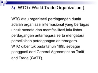 3) WTO ( World Trade Organization )

WTO atau organisasi perdagangan dunia
adalah organisasi internasional yang bertugas
untuk menata dan memfasilitasi lalu lintas
perdagangan antarnegara serta mengatasi
perselisihan perdagangan antarnegara.
WTO dibentuk pada tahun 1995 sebagai
pengganti dari General Agreement on Tariff
and Trade (GATT).
 