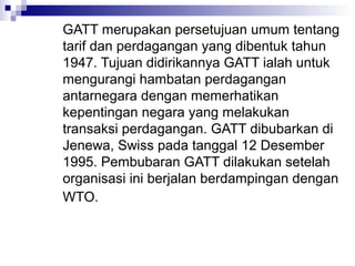 GATT merupakan persetujuan umum tentang
tarif dan perdagangan yang dibentuk tahun
1947. Tujuan didirikannya GATT ialah untuk
mengurangi hambatan perdagangan
antarnegara dengan memerhatikan
kepentingan negara yang melakukan
transaksi perdagangan. GATT dibubarkan di
Jenewa, Swiss pada tanggal 12 Desember
1995. Pembubaran GATT dilakukan setelah
organisasi ini berjalan berdampingan dengan
WTO.
 