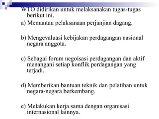 WTO didirikan untuk melaksanakan tugas-tugas
   berikut ini.
a) Memantau pelaksanaan perjanjian dagang.

b) Mengevaluasi kebijakan perdagangan nasional
   negara anggota.

c) Sebagai forum negoisasi perdagangan dan aktif
   menangani setiap konflik perdagangan yang
   terjadi.

d) Memberikan bantuan teknik dan pelatihan untuk
   negara-negara berkembang.

e) Melakukan kerja sama dengan organisasi
   internasional lainnya.
 
