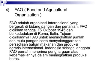 4)      FAO ( Food and Agricultural
        Organization )
     FAO adalah organisasi internasional yang
     bergerak di bidang pangan dan pertanian. FAO
     didirikan tanggal 16 Oktober 1945 dan
     berkedudukan di Roma, Italia. Tujuan
     didirikannya FAO untuk meningkatkan jumlah
     dan mutu pangan serta menyelenggarakan
     persediaan bahan makanan dan produksi
     agraris internasional. Indonesia sebagai anggota
     FAO pernah menerima penghargaan atas
     keberhasilannya dalam meningkatkan produksi
     beras.
 