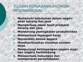 TUJUAN KERJASAMA EKONOMI
INTERNASIONAL

1. Memenuhi kebutuhan dalam negeri
   akan barang dan jasa
2. Memperluas pasar hasil produksi
   barang dan jasa
3. Mendorong peningkatan produktivitas
4. Memperluas lapangan kerja
5. Menambah devisa degara
6. Mendistribusikan manfaat sumber
   daya
7. Mengurangi ketimpangan negara maju
   dan negara berkembang
8. Memperluas hubungan dan
   mempererat persahabatan.
 