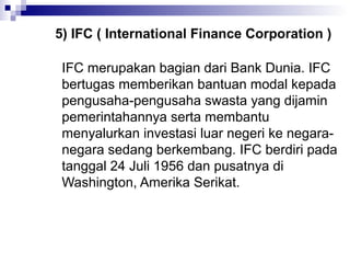 5) IFC ( International Finance Corporation )

 IFC merupakan bagian dari Bank Dunia. IFC
 bertugas memberikan bantuan modal kepada
 pengusaha-pengusaha swasta yang dijamin
 pemerintahannya serta membantu
 menyalurkan investasi luar negeri ke negara-
 negara sedang berkembang. IFC berdiri pada
 tanggal 24 Juli 1956 dan pusatnya di
 Washington, Amerika Serikat.
 