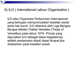 6) ILO ( International Labour Organization )

 ILO atau Organisasi Perburuhan Internasional
 yang bertugas mempromosikan keadilan sosial
 serta hak buruh. ILO dibentuk oleh Liga Bangsa-
 Bangsa Melalui Traktat Versailes (Treaty of
 Versailles) pada tahun 1919. Prinsip yang
 digunakan ILO sebagai dasar kegiatannya
 adalah perdamaian abadi dapat dicapai jika
 didasarkan pada keadilan sosial
 