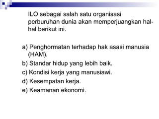 ILO sebagai salah satu organisasi
 perburuhan dunia akan memperjuangkan hal-
 hal berikut ini.

a) Penghormatan terhadap hak asasi manusia
  (HAM).
b) Standar hidup yang lebih baik.
c) Kondisi kerja yang manusiawi.
d) Kesempatan kerja.
e) Keamanan ekonomi.
 