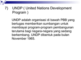 7)   UNDP ( United Nations Development
     Program )

     UNDP adalah organisasi di bawah PBB yang
     bertugas memberikan sumbangan untuk
     membiayai program-program pembangunan
     terutama bagi negara-negara yang sedang
     berkembang. UNDP dibentuk pada bulan
     November 1965.
 