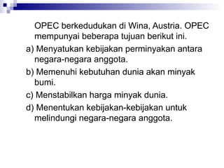 OPEC berkedudukan di Wina, Austria. OPEC
  mempunyai beberapa tujuan berikut ini.
a) Menyatukan kebijakan perminyakan antara
  negara-negara anggota.
b) Memenuhi kebutuhan dunia akan minyak
  bumi.
c) Menstabilkan harga minyak dunia.
d) Menentukan kebijakan-kebijakan untuk
  melindungi negara-negara anggota.
 