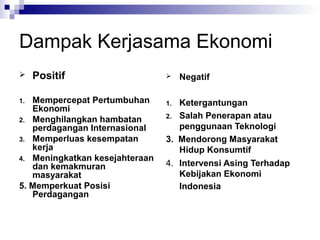 Dampak Kerjasama Ekonomi
    Positif                        Negatif

1. Mempercepat Pertumbuhan      1. Ketergantungan
   Ekonomi
                                2. Salah Penerapan atau
2. Menghilangkan hambatan
   perdagangan Internasional       penggunaan Teknologi
3. Memperluas kesempatan        3. Mendorong Masyarakat
   kerja                           Hidup Konsumtif
4. Meningkatkan kesejahteraan
   dan kemakmuran               4. Intervensi Asing Terhadap
   masyarakat                      Kebijakan Ekonomi
5. Memperkuat Posisi               Indonesia
   Perdagangan
 