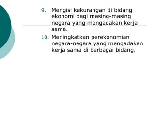 9.  Mengisi kekurangan di bidang
    ekonomi bagi masing-masing
    negara yang mengadakan kerja
    sama.
10. Meningkatkan perekonomian
    negara-negara yang mengadakan
    kerja sama di berbagai bidang.
 
