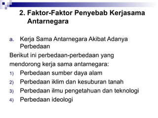 2. Faktor-Faktor Penyebab Kerjasama
        Antarnegara

a.  Kerja Sama Antarnegara Akibat Adanya
    Perbedaan
Berikut ini perbedaan-perbedaan yang
mendorong kerja sama antarnegara:
1) Perbedaan sumber daya alam
2) Perbedaan iklim dan kesuburan tanah
3) Perbedaan ilmu pengetahuan dan teknologi
4) Perbedaan ideologi
 