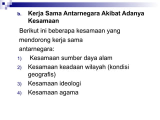 b.   Kerja Sama Antarnegara Akibat Adanya
     Kesamaan
 Berikut ini beberapa kesamaan yang
 mendorong kerja sama
 antarnegara:
1)   Kesamaan sumber daya alam
2) Kesamaan keadaan wilayah (kondisi
    geografis)
3) Kesamaan ideologi
4) Kesamaan agama
 