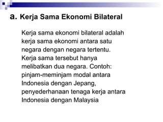 a. Kerja Sama Ekonomi Bilateral
   Kerja sama ekonomi bilateral adalah
   kerja sama ekonomi antara satu
   negara dengan negara tertentu.
   Kerja sama tersebut hanya
   melibatkan dua negara. Contoh:
   pinjam-meminjam modal antara
   Indonesia dengan Jepang,
   penyederhanaan tenaga kerja antara
   Indonesia dengan Malaysia
 