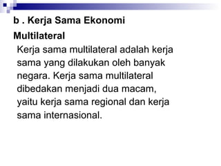 b . Kerja Sama Ekonomi
Multilateral
Kerja sama multilateral adalah kerja
sama yang dilakukan oleh banyak
negara. Kerja sama multilateral
dibedakan menjadi dua macam,
yaitu kerja sama regional dan kerja
sama internasional.
 