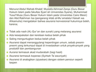 o Menurut Abdul Wahab Khalaf, Mustafa Akhmad Zarqa (Guru Besar
Hukum Islam pada fakultas Syari`ah Universitas Syaria), Muhammad
Yusuf Musa (Guru Besar Hukum Islam pada Universitas Cairo Mesir)
dan Abd.Rakhman Isa (pengarang kitab al-Mu`amalatul Haisah wa
Ahkamuha) mengatakan bahwa asuransi konvesional hukumnya boleh,
karena;
 Tidak ada nash (AL-Qur`an dan sunah) yang melarang asuransi
 Ada kesepakatan dan kerelaan kedua belah pihak
 Saling menguntugkan kedua belah pihak
 Asuransi dapat menanggulangi kepentingan umum, sebab presmi-
presmi yang terkumpul dapat di investasikan untuk proyek-proyek yang
produktif dan pembangunan
 Auransi termasuk akad mudarabah (bagi hasil)
 Asuransi termasuk koperasi (Syirkah Ta`awuniyah)
 Asuransi di analogikan (qiyaskan) dengan sistem pensiun seperti
taspen
 