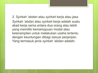 2. Syirkah ‘abdan atau syirkah kerja atau jasa
Syirkah ‘abdan atau syirkah kerja adalah suatu
akad kerja sama antara dua orang atau lebih
yang memiliki kemamppuan modal atau
keterampilan untuk melakukan usaha tertentu
dengan keuntungan dibagi sesuai perjanjian.
Yang termasuk jenis syirkah ‘abdan adalah;
 