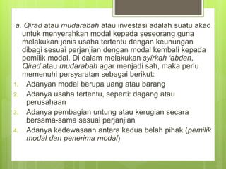 a. Qirad atau mudarabah atau investasi adalah suatu akad
untuk menyerahkan modal kepada seseorang guna
melakukan jenis usaha tertentu dengan keunungan
dibagi sesuai perjanjian dengan modal kembali kepada
pemilik modal. Di dalam melakukan syirkah ‘abdan,
Qirad atau mudarabah agar menjadi sah, maka perlu
memenuhi persyaratan sebagai berikut:
1. Adanyan modal berupa uang atau barang
2. Adanya usaha tertentu, seperti: dagang atau
perusahaan
3. Adanya pembagian untung atau kerugian secara
bersama-sama sesuai perjanjian
4. Adanya kedewasaan antara kedua belah pihak (pemilik
modal dan penerima modal)
 