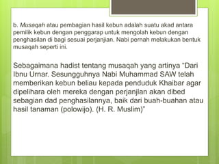 b. Musaqah atau pembagian hasil kebun adalah suatu akad antara
pemilik kebun dengan penggarap untuk mengolah kebun dengan
penghasilan di bagi sesuai perjanjian. Nabi pernah melakukan bentuk
musaqah seperti ini.
Sebagaimana hadist tentang musaqah yang artinya “Dari
Ibnu Urnar. Sesungguhnya Nabi Muhammad SAW telah
memberikan kebun beliau kepada penduduk Khaibar agar
dipelihara oleh mereka dengan perjanjlan akan dibed
sebagian dad penghasilannya, baik dari buah-buahan atau
hasil tanaman (polowijo). (H. R. Muslim)”
 