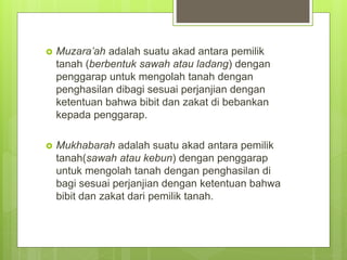  Muzara’ah adalah suatu akad antara pemilik
tanah (berbentuk sawah atau ladang) dengan
penggarap untuk mengolah tanah dengan
penghasilan dibagi sesuai perjanjian dengan
ketentuan bahwa bibit dan zakat di bebankan
kepada penggarap.
 Mukhabarah adalah suatu akad antara pemilik
tanah(sawah atau kebun) dengan penggarap
untuk mengolah tanah dengan penghasilan di
bagi sesuai perjanjian dengan ketentuan bahwa
bibit dan zakat dari pemilik tanah.
 