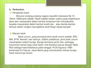 b. Perbankan
 Pengertian bank
Menurut undang-undang negara republik Indonesia No 10
Tahun 1998,bank adalah “Bank adalah badan usaha yang meghimpun
dana dari masyarakat dalam bentuk simpanan dan menyalurkan
kepada masyarakat dalam bentuk kredit dan atau bentuk-bentuk
lainnya dalam rangka meningktkan taraf hidup rakyat banyak”.
 Macam bank
Bank umum, yang termasuk jenis bank umum adalah; BRI,
BNI, BTN, Mandiri, dan lainnya. Dalam praktiknya, jenis bank umum
menerapkan sistem bunga. Bunga termasuk jenis riba, sehingga
hukumnya haram bagi umat Islam. Hal tersebut sesuai dengan fakta
MUI sebagai hasil lokakarya pada tanggal 19-20 Agustus 1990
bertempat di Cisarua, Jawa Barat yang memutuskan bahwa bunga
bank hukumnya haram.
 