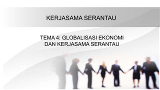 KERJASAMA SERANTAU
TEMA 4: GLOBALISASI EKONOMI
DAN KERJASAMA SERANTAU
 