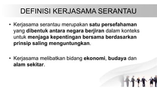 DEFINISI KERJASAMA SERANTAU
• Kerjasama serantau merupakan satu persefahaman
yang dibentuk antara negara berjiran dalam ko...