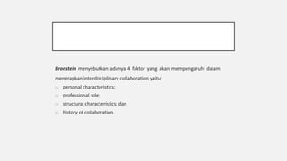 Bronstein menyebutkan adanya 4 faktor yang akan mempengaruhi dalam
menerapkan interdisciplinary collaboration yaitu;
(1) personal characteristics;
(2) professional role;
(3) structural characteristics; dan
(4) history of collaboration.
 
