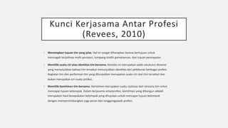 Kunci Kerjasama Antar Profesi
(Revees, 2010)
§ Menetapkan tujuan tim yang jelas. Hal ini sangat diharapkan karena bertujuan untuk
mencegah terjadinya multi-persepsi, tumpang-tindih pemahaman, dan tujuan pencapaian.
§ Memiliki suatu ciri atau identitas tim bersama. Konteks ini merupakan salah satukunci dimensi
yang menunjukkan bahwa tim tersebut menunjukkan identitas dari peleburan berbagai profesi.
Kegiatan tim dan performan tim yang ditunjukkan merupakan suatu ciri dari tim tersebut dan
bukan merupakan ciri suatu profesi.
§ Memiliki komitmen tim bersama. Komitmen merupakan suatu realisasi dari rencana tim untuk
mencapai tujuan kelompok. Dalam kerjasama antarprofesi, komitmen yang dibangun adalah
merupakan hasil kesepakatan kelompok yang ditujukan untuk mencapai tujuan kelompok
dengan mempertimbangkan juga peran dan tanggungjawab profesi.
 