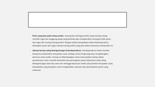 § Peran yang jelas pada setiap profesi. menyatukan berbagai profesi yang masing-masing
memiliki tugas dan tanggung-jawab yang berbeda akan menghasilkan tumpang tindih peran
dan tugas dari masing-masing profesi. Dengan melalui kesepakatan dalam kelompok,perlu
ditetapkan peran dan tugas masing-masing profesi yang jelas dalam kerjasama antarprofesi ini.
§ Adanya konsep saling ketergantungan (interdependece). Interdependence dalam konteks
kerjasama antarprofesi merupakan suatu strategi untuk mengurangi atau menghilangkan
dominan antar profesi. Konsep ini dikembangkan untuk menunjukkan bahwa dalam
penyelesaian suatu masalah kesehatan atau penanganan pasien diperlukan sikap saling
ketergantungan antarsatu sama lain sehingga keputusan medis yang diambil merupakan suatu
kesepakatan yang ditujukan untuk menghasilkan outcome atau kesembuhan pasien yang
maksimal.
 