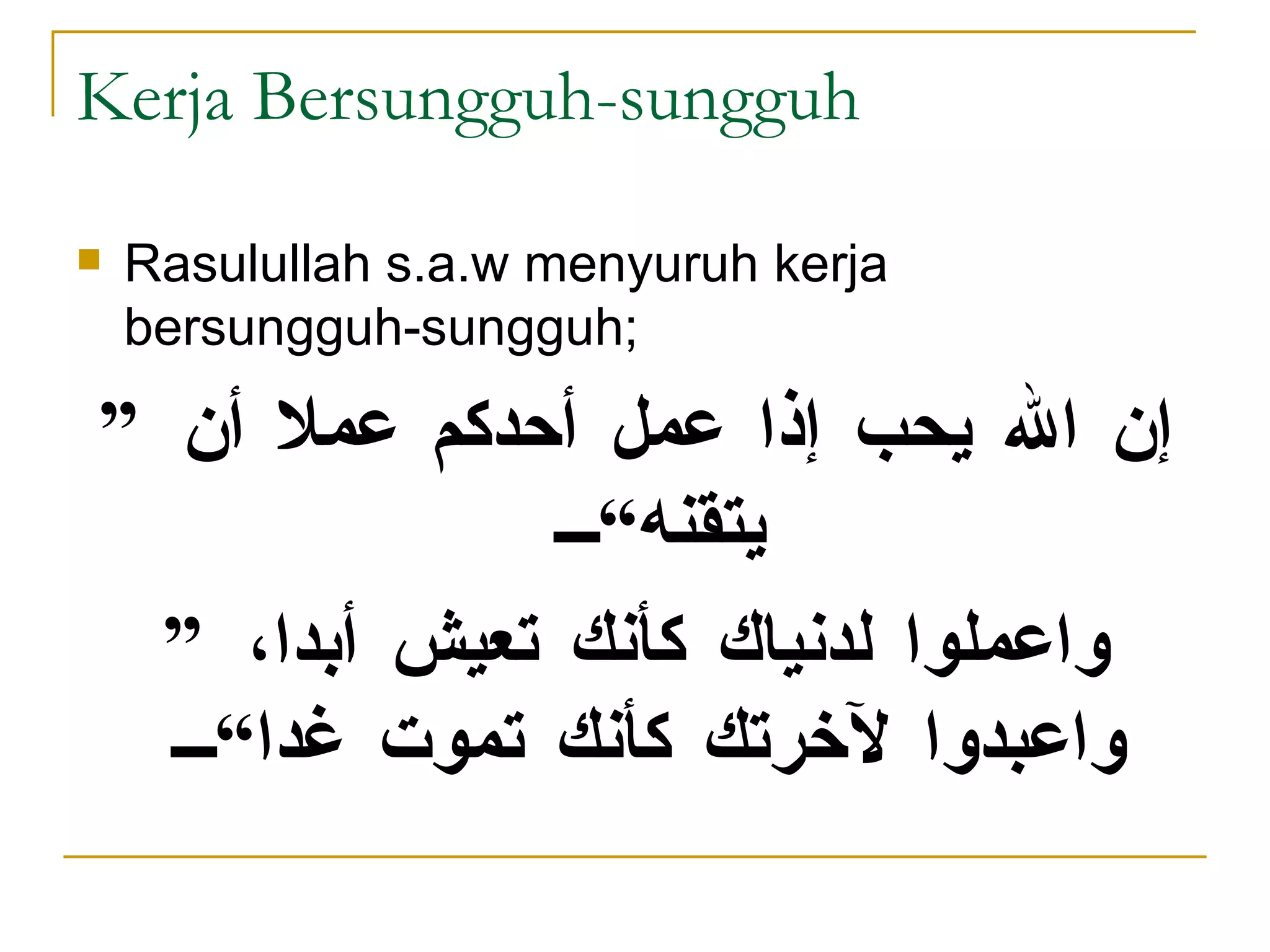 Kerja Bersungguh-sungguh Rasulullah s.a.w menyuruh kerja bersungguh-sungguh; ” إن الله يحب إذا عمل أحدكم عملا أن يتقنه“ ” واعملوا لدنياك كأنك تعيش أبدا، واعبدوا لآخرتك كأنك تموت غدا“   