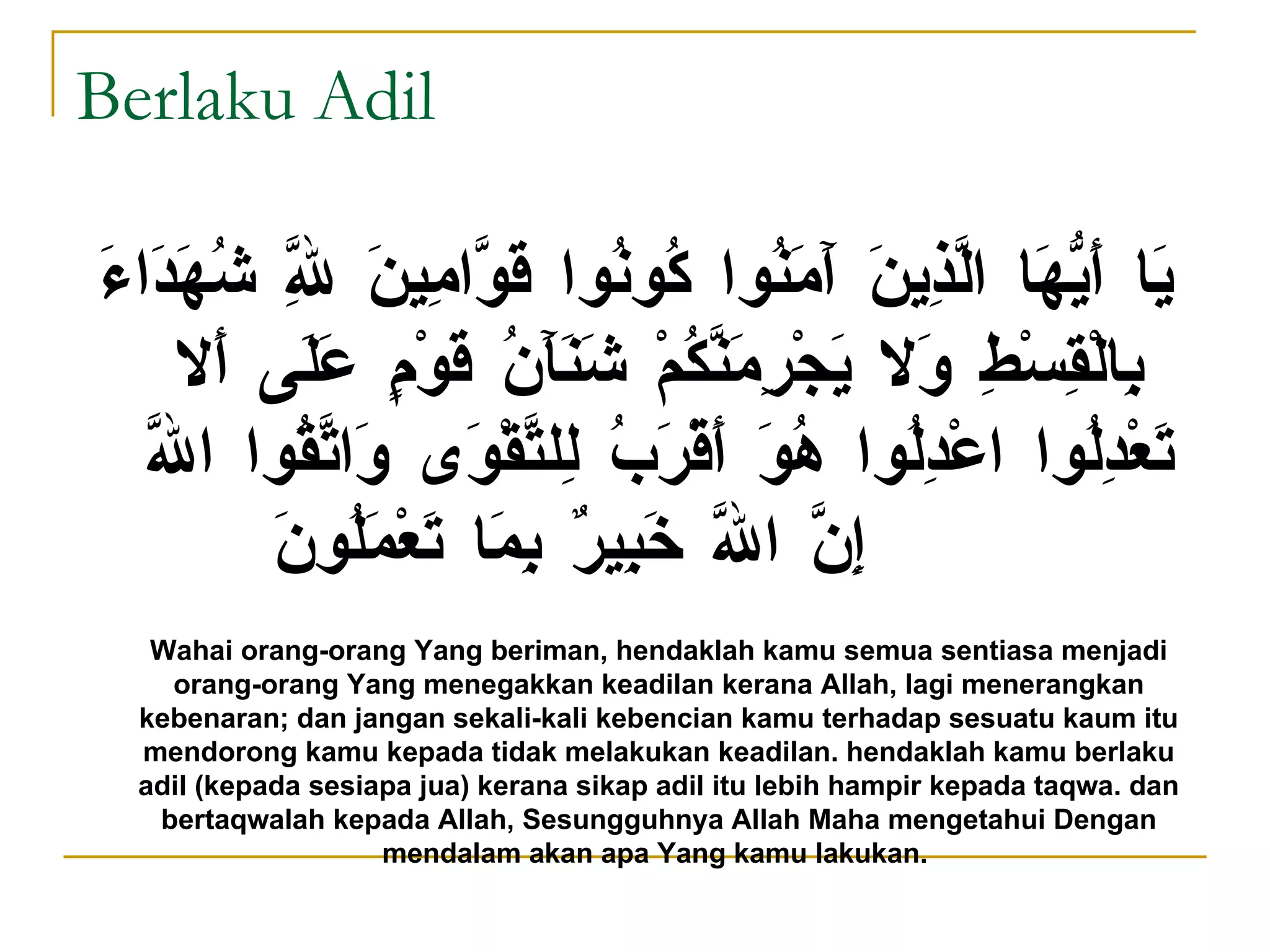 Berlaku Adil يَا أَيُّهَا الَّذِينَ آَمَنُوا كُونُوا قَوَّامِينَ لِلَّهِ شُهَدَاءَ بِالْقِسْطِ وَلا يَجْرِمَنَّكُمْ شَنَآَنُ قَوْمٍ عَلَى أَلا تَعْدِلُوا اعْدِلُوا هُوَ أَقْرَبُ لِلتَّقْوَى وَاتَّقُوا اللَّهَ إِنَّ اللَّهَ خَبِيرٌ بِمَا تَعْمَلُونَ Wahai orang-orang Yang beriman, hendaklah kamu semua sentiasa menjadi orang-orang Yang menegakkan keadilan kerana Allah, lagi menerangkan kebenaran; dan jangan sekali-kali kebencian kamu terhadap sesuatu kaum itu mendorong kamu kepada tidak melakukan keadilan. hendaklah kamu berlaku adil (kepada sesiapa jua) kerana sikap adil itu lebih hampir kepada taqwa. dan bertaqwalah kepada Allah, Sesungguhnya Allah Maha mengetahui Dengan mendalam akan apa Yang kamu lakukan.   