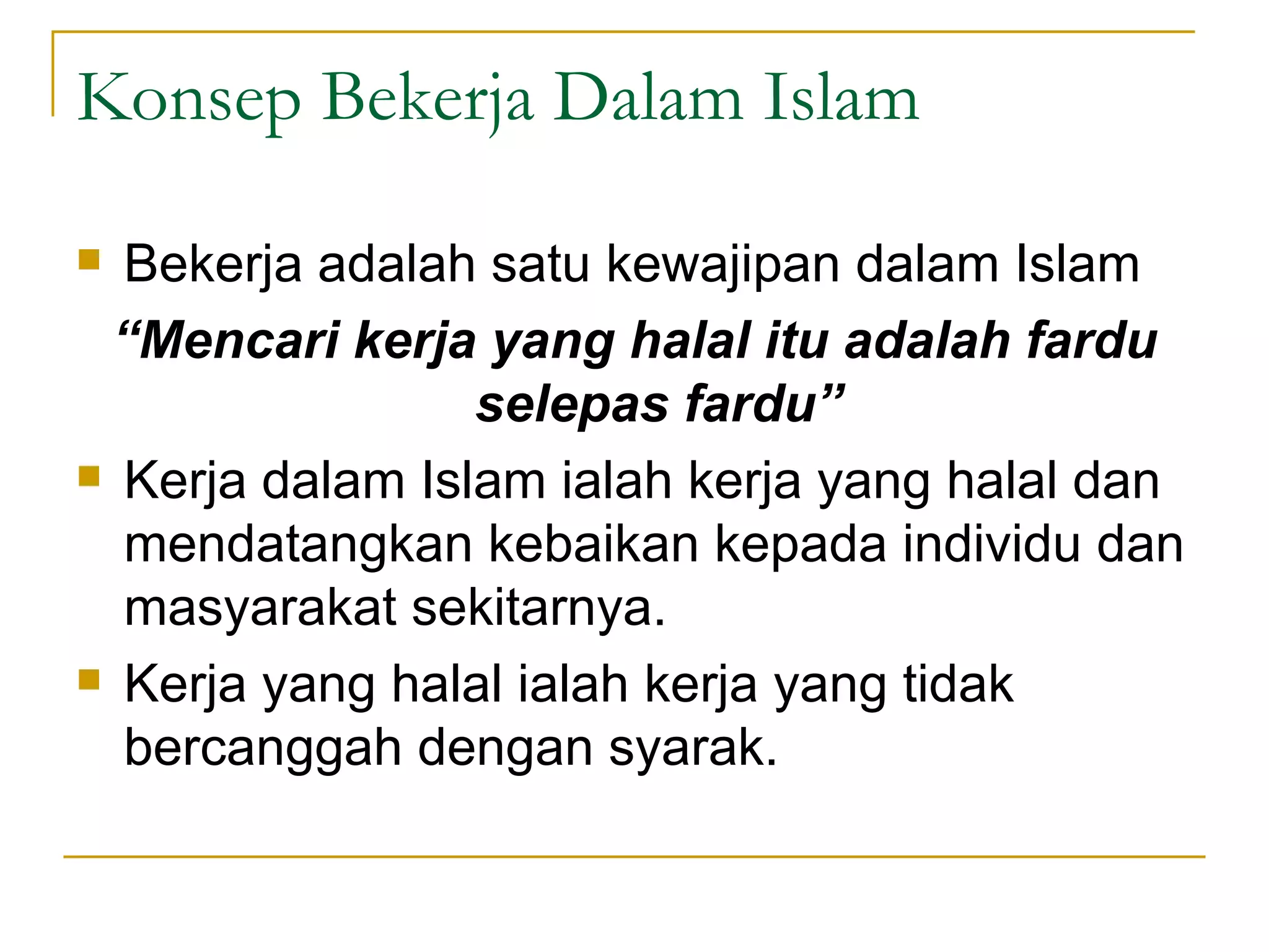 Konsep Bekerja Dalam Islam Bekerja adalah satu kewajipan dalam Islam “ Mencari kerja yang halal itu adalah fardu selepas fardu” Kerja dalam Islam ialah kerja yang halal dan mendatangkan kebaikan kepada individu dan masyarakat sekitarnya. Kerja yang halal ialah kerja yang tidak bercanggah dengan syarak.  