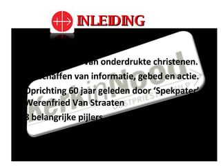 INLEIDING Ondersteunen van onderdrukte christenen. Verschaffen van informatie, gebed en actie. Oprichting 60 jaar geleden door ‘Spekpater’ Werenfried Van Straaten 8 belangrijke pijlers 