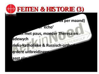 FEITEN & HISTORIE (3) Volksmissionaris (preekte 90x per maand) 1953: nieuwsbrief ‘echo’ Contact met paus, moeder Theresa en Hadewych Grieks-katholieke & Russisch-orthodoxe kerk Verdere uitbreidingen Naast zijn doodskist brandde een paaskaars uit de privékapel van Paus Johannes Paulus II 
