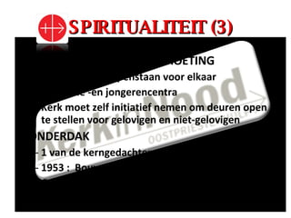 SPIRITUALITEIT (3) OPENHARTIGHEID & ONTMOETING Basiswaarde = openstaan voor elkaar Pastorale -en jongerencentra Kerk moet zelf initiatief nemen om deuren open te stellen voor gelovigen en niet-gelovigen ONDERDAK 1 van de kerngedachten van oostpriesterhulp 1953 :  Bouworde Ook onderdak aan de ziel (mantel van liefde) 