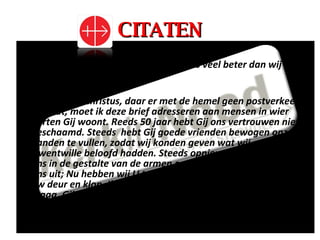 CITATEN “ Niet alleen de mens, maar ook God is veel beter dan wij denken”.   “ Heer Jezus Christus, daar er met de hemel geen postverkeer bestaat, moet ik deze brief adresseren aan mensen in wier harten Gij woont. Reeds 50 jaar hebt Gij ons vertrouwen niet beschaamd. Steeds  hebt Gij goede vrienden bewogen onze handen te vullen, zodat wij konden geven wat wij om Uwentwille beloofd hadden. Steeds opnieuw komt Gij tot ons in de gestalte van de armen en strekt Gij uw hand naar ons uit; Nu hebben wij U teveel beloofd. Daarom sta ik aan uw deur en klop. Ik roep naar alle vensters van uw huis en vraag. Gij hebt gezegd: “Vraagt en gij zult verkrijgen, klopt en u zal worden opgedaan…” 