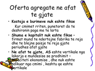 Oferta agregate ne afat te gjate  Kostoja e burimeve nuk eshte fikse  Kur cmimet rriten, punetoret do te  deshironin paga me te larta  Shuma e kapitalit nuk eshte fikse  – firmat mund te ndertojne fabrika te reja dhe te blejne paisje te reja gjate periudhes afat gjate Ne afat te gjate, AS  eshte vertikale nga lakorja e mundesise se prodhimit – kapaciteti ekonomise , dhe nuk eshte ndikuar nga cmimi , keshtu qe eshte vertikale  