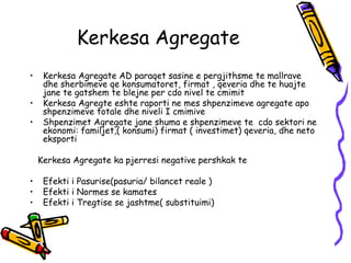 Kerkesa Agregate Kerkesa Agregate AD paraqet sasine e pergjithsme te mallrave dhe sherbimeve qe konsumatoret, firmat , qeveria dhe te huajte jane te gatshem te blejne per cdo nivel te cmimit  Kerkesa Agregte eshte raporti ne mes shpenzimeve agregate apo shpenzimeve totale dhe niveli I cmimive Shpenzimet Agregate jane shuma e shpenzimeve te  cdo sektori ne ekonomi: familjet,( konsumi) firmat ( investimet) qeveria, dhe neto eksporti  Kerkesa Agregate ka pjerresi negative pershkak te Efekti i Pasurise(pasuria/ bilancet reale )  Efekti i Normes se kamates  Efekti i Tregtise se jashtme( substituimi)  