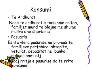 Konsumi  Te Ardhurat  Nese te ardhurat e tanishme rriten, familjet mund te blejne me shume mallra dhe sherbime  Pasuaria  Eshte vlera pasurise ne pronesi te familjeve perfshire: shtepite, veturat, depozitat ne  banka, obligacionet etj Andaj rritja e pasurise do te rrite konsumin  