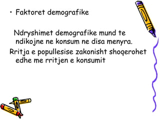 Faktoret demografike  Ndryshimet demografike mund te ndikojne ne konsum ne disa menyra.  Rritja e popullesise zakonisht shoqerohet edhe me rritjen e konsumit 