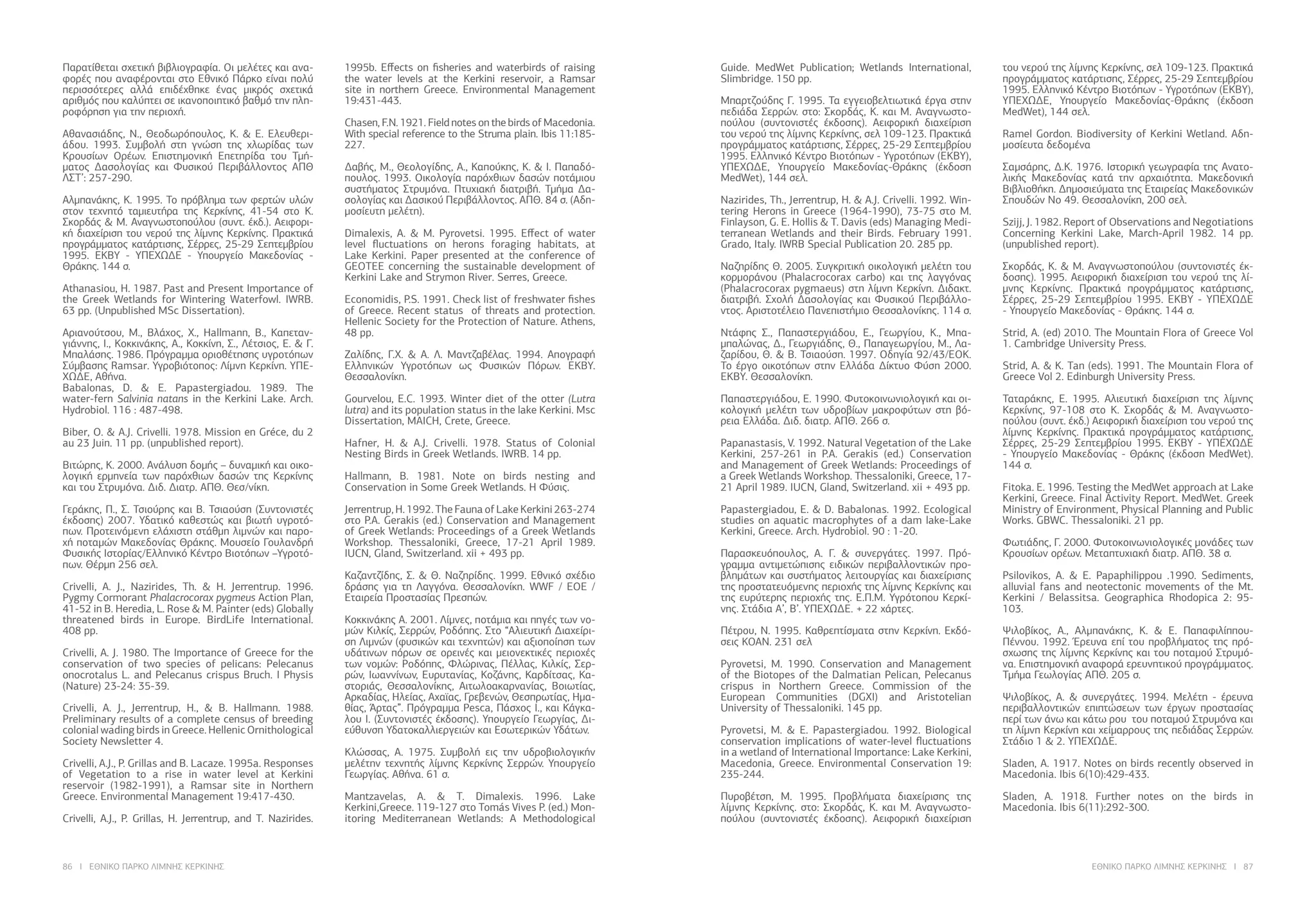 86 I ΕΘΝΙΚΟ ΠΑΡΚΟ ΛΙΜΝΗΣ ΚΕΡΚΙΝΗΣ ΕΘΝΙΚΟ ΠΑΡΚΟ ΛΙΜΝΗΣ ΚΕΡΚΙΝΗΣ I 87
Παρατίθεται σχετική βιβλιογραφία. Οι μελέτες και ανα-
φορές που αναφέρονται στο Εθνικό Πάρκο είναι πολύ
περισσότερες αλλά επιδέχθηκε ένας μικρός σχετικά
αριθμός που καλύπτει σε ικανοποιητικό βαθμό την πλη-
ροφόρηση για την περιοχή.
Αθανασιάδης, Ν., Θεοδωρόπουλος, Κ. & Ε. Ελευθερι-
άδου. 1993. Συμβολή στη γνώση της χλωρίδας των
Κρουσίων Ορέων. Επιστημονική Επετηρίδα του Τμή-
ματος Δασολογίας και Φυσικού Περιβάλλοντος ΑΠΘ
ΛΣΤ’: 257-290.
Αλμπανάκης, Κ. 1995. Το πρόβλημα των φερτών υλών
στον τεχνητό ταμιευτήρα της Κερκίνης, 41-54 στο Κ.
Σκορδάς & Μ. Αναγνωστοπούλου (συντ. έκδ.). Αειφορι-
κή διαχείριση του νερού της λίμνης Κερκίνης. Πρακτικά
προγράμματος κατάρτισης, Σέρρες, 25-29 Σεπτεμβρίου
1995. ΕΚΒΥ - ΥΠΕΧΩΔΕ - Υπουργείο Μακεδονίας -
Θράκης. 144 σ.
Athanasiou, H. 1987. Past and Present Importance of
the Greek Wetlands for Wintering Waterfowl. IWRB.
63 pp. (Unpublished MSc Dissertation).
Αριανούτσου, Μ., Βλάχος, X., Hallmann, B., Καπεταν-
γιάννης, Ι., Κοκκινάκης, Α., Κοκκίνη, Σ., Λέτσιος, Ε. & Γ.
Μπαλάσης. 1986. Πρόγραμμα οριοθέτησης υγροτόπων
Σύμβασης Ramsar. Υγροβιότοπος: Λίμνη Κερκίνη. ΥΠΕ-
ΧΩΔΕ, Αθήνα.
Babalonas, D. & E. Papastergiadou. 1989. The
water-fern Salvinia natans in the Kerkini Lake. Arch.
Hydrobiol. 116 : 487-498.
Biber, O. & A.J. Crivelli. 1978. Mission en Gréce, du 2
au 23 Juin. 11 pp. (unpublished report).
Βιτώρης, Κ. 2000. Ανάλυση δομής – δυναμική και οικο-
λογική ερμηνεία των παρόχθιων δασών της Κερκίνης
και του Στρυμόνα. Διδ. Διατρ. ΑΠΘ. Θεσ/νίκη.
Γεράκης, Π., Σ. Τσιούρης και Β. Τσιαούση (Συντονιστές
έκδοσης) 2007. Υδατικό καθεστώς και βιωτή υγροτό-
πων. Προτεινόμενη ελάχιστη στάθμη λιμνών και παρο-
χή ποταμών Μακεδονίας Θράκης. Μουσείο Γουλανδρή
Φυσικής Ιστορίας/Ελληνικό Κέντρο Βιοτόπων –Υγροτό-
πων. Θέρμη 256 σελ.
Crivelli, A. J., Nazirides, Th. & H. Jerrentrup. 1996.
Pygmy Cormorant Phalacrocorax pygmeus Action Plan,
41-52 in B. Heredia, L. Rose & M. Painter (eds) Globally
threatened birds in Europe. BirdLife International.
408 pp.
Crivelli, A. J. 1980. The Importance of Greece for the
conservation of two species of pelicans: Pelecanus
onocrotalus L. and Pelecanus crispus Bruch. I Physis
(Nature) 23-24: 35-39.
Crivelli, A. J., Jerrentrup, H., & B. Hallmann. 1988.
Preliminary results of a complete census of breeding
colonial wading birds in Greece. Hellenic Ornithological
Society Newsletter 4.
Crivelli, A.J., P. Grillas and B. Lacaze. 1995a. Responses
of Vegetation to a rise in water level at Kerkini
reservoir (1982-1991), a Ramsar site in Northern
Greece. Environmental Management 19:417-430.
Crivelli, A.J., P. Grillas, H. Jerrentrup, and T. Nazirides.
1995b. Effects on fisheries and waterbirds of raising
the water levels at the Kerkini reservoir, a Ramsar
site in northern Greece. Environmental Management
19:431-443.
Chasen, F.N. 1921. Field notes on the birds of Macedonia.
With special reference to the Struma plain. Ibis 11:185-
227.
Δαβής, Μ., Θεολογίδης, Α., Καπούκης, Κ. & Ι. Παπαδό-
πουλος. 1993. Οικολογία παρόχθιων δασών ποτάμιου
συστήματος Στρυμόνα. Πτυχιακή διατριβή. Τμήμα Δα-
σολογίας και Δασικού Περιβάλλοντος. ΑΠΘ. 84 σ. (Αδη-
μοσίευτη μελέτη).
Dimalexis, A. & M. Pyrovetsi. 1995. Effect of water
level fluctuations on herons foraging habitats, at
Lake Kerkini. Paper presented at the conference of
GEOTEE concerning the sustainable development of
Kerkini Lake and Strymon River. Serres, Greece.
Economidis, P.S. 1991. Check list of freshwater fishes
of Greece. Recent status of threats and protection.
Hellenic Society for the Protection of Nature. Athens,
48 pp.
Ζαλίδης, Γ.Χ. & Α. Λ. Μαντζαβέλας. 1994. Απογραφή
Ελληνικών Υγροτόπων ως Φυσικών Πόρων. ΕΚΒΥ.
Θεσσαλονίκη.
Gourvelou, E.C. 1993. Winter diet of the otter (Lutra
lutra) and its population status in the lake Kerkini. Msc
Dissertation, MAICH, Crete, Greece.
Hafner, H. & A.J. Crivelli. 1978. Status of Colonial
Nesting Birds in Greek Wetlands. IWRB. 14 pp.
Hallmann, B. 1981. Note on birds nesting and
Conservation in Some Greek Wetlands. Η Φύσις.
Jerrentrup, H. 1992. The Fauna of Lake Kerkini 263-274
στο P.A. Gerakis (ed.) Conservation and Management
of Greek Wetlands: Proceedings of a Greek Wetlands
Workshop. Thessaloniki, Greece, 17-21 April 1989.
IUCN, Gland, Switzerland. xii + 493 pp.
Καζαντζίδης, Σ. & Θ. Ναζηρίδης. 1999. Εθνικό σχέδιο
δράσης για τη Λαγγόνα. Θεσσαλονίκη. WWF / ΕΟΕ /
Εταιρεία Προστασίας Πρεσπών.
Κοκκινάκης Α. 2001. Λίμνες, ποτάμια και πηγές των νο-
μών Κιλκίς, Σερρών, Ροδόπης. Στο “Αλιευτική Διαχείρι-
ση Λιμνών (φυσικών και τεχνητών) και αξιοποίηση των
υδάτινων πόρων σε ορεινές και μειονεκτικές περιοχές
των νομών: Ροδόπης, Φλώρινας, Πέλλας, Κιλκίς, Σερ-
ρών, Ιωαννίνων, Ευρυτανίας, Κοζάνης, Καρδίτσας, Κα-
στοριάς, Θεσσαλονίκης, Αιτωλοακαρνανίας, Βοιωτίας,
Αρκαδίας, Ηλείας, Αχαϊας, Γρεβενών, Θεσπρωτίας, Ημα-
θίας, Άρτας”. Πρόγραμμα Pesca, Πάσχος Ι., και Κάγκα-
λου Ι. (Συντονιστές έκδοσης). Υπουργείο Γεωργίας, Δι-
εύθυνση Υδατοκαλλιεργειών και Εσωτερικών Υδάτων.
Κλώσσας, A. 1975. Συμβολή εις την υδροβιολογικήν
μελέτην τεχνητής λίμνης Κερκίνης Σερρών. Υπουργείο
Γεωργίας. Αθήνα. 61 σ.
Mantzavelas, A. & T. Dimalexis. 1996. Lake
Kerkini,Greece. 119-127 στο Tomás Vives P. (ed.) Mon-
itoring Mediterranean Wetlands: A Methodological
Guide. MedWet Publication; Wetlands International,
Slimbridge. 150 pp.
Μπαρτζούδης Γ. 1995. Τα εγγειοβελτιωτικά έργα στην
πεδιάδα Σερρών. στο: Σκορδάς, Κ. και Μ. Αναγνωστο-
πούλου (συντονιστές έκδοσης). Αειφορική διαχείριση
του νερού της λίμνης Κερκίνης, σελ 109-123. Πρακτικά
προγράμματος κατάρτισης, Σέρρες, 25-29 Σεπτεμβρίου
1995. Ελληνικό Κέντρο Βιοτόπων - Υγροτόπων (ΕΚΒΥ),
ΥΠΕΧΩΔΕ, Υπουργείο Μακεδονίας-Θράκης (έκδοση
MedWet), 144 σελ.
Nazirides, Th., Jerrentrup, H. & A.J. Crivelli. 1992. Win-
tering Herons in Greece (1964-1990), 73-75 στο M.
Finlayson, G. E. Hollis & T. Davis (eds) Managing Medi-
terranean Wetlands and their Birds. February 1991.
Grado, Italy. IWRB Special Publication 20. 285 pp.
Ναζηρίδης Θ. 2005. Συγκριτική οικολογική μελέτη του
κορμοράνου (Phalacrocorax carbo) και της λαγγόνας
(Phalacrocorax pygmaeus) στη λίμνη Κερκίνη. Διδακτ.
διατριβή. Σχολή Δασολογίας και Φυσικού Περιβάλλο-
ντος. Αριστοτέλειο Πανεπιστήμιο Θεσσαλονίκης. 114 σ.
Ντάφης Σ., Παπαστεργιάδου, Ε., Γεωργίου, Κ., Μπα-
μπαλώνας, Δ., Γεωργιάδης, Θ., Παπαγεωργίου, Μ., Λα-
ζαρίδου, Θ. & Β. Τσιαούση. 1997. Οδηγία 92/43/ΕΟΚ.
Το έργο οικοτόπων στην Ελλάδα Δίκτυο Φύση 2000.
ΕΚΒΥ. Θεσσαλονίκη.
Παπαστεργιάδου, Ε. 1990. Φυτοκοινωνιολογική και οι-
κολογική μελέτη των υδροβίων μακροφύτων στη βό-
ρεια Ελλάδα. Διδ. διατρ. ΑΠΘ. 266 σ.
Papanastasis, V. 1992. Natural Vegetation of the Lake
Kerkini, 257-261 in P.A. Gerakis (ed.) Conservation
and Management of Greek Wetlands: Proceedings of
a Greek Wetlands Workshop. Thessaloniki, Greece, 17-
21 April 1989. IUCN, Gland, Switzerland. xii + 493 pp.
Papastergiadou, E. & D. Babalonas. 1992. Ecological
studies on aquatic macrophytes of a dam lake-Lake
Kerkini, Greece. Arch. Hydrobiol. 90 : 1-20.
Παρασκευόπουλος, Α. Γ. & συνεργάτες. 1997. Πρό-
γραμμα αντιμετώπισης ειδικών περιβαλλοντικών προ-
βλημάτων και συστήματος λειτουργίας και διαχείρισης
της προστατευόμενης περιοχής της λίμνης Κερκίνης και
της ευρύτερης περιοχής της. Ε.Π.Μ. Υγρότοπου Κερκί-
νης. Στάδια Α’, Β’. ΥΠΕΧΩΔΕ. + 22 χάρτες.
Πέτρου, Ν. 1995. Καθρεπτίσματα στην Κερκίνη. Εκδό-
σεις ΚΟΑΝ. 231 σελ
Pyrovetsi, M. 1990. Conservation and Management
of the Biotopes of the Dalmatian Pelican, Pelecanus
crispus in Northern Greece. Commission of the
European Communities (DGXI) and Aristotelian
University of Thessaloniki. 145 pp.
Pyrovetsi, M. & E. Papastergiadou. 1992. Biological
conservation implications of water-level fluctuations
in a wetland of International Importance: Lake Kerkini,
Macedonia, Greece. Environmental Conservation 19:
235-244.
Πυροβέτση, Μ. 1995. Προβλήματα διαχείρισης της
λίμνης Κερκίνης. στο: Σκορδάς, Κ. και Μ. Αναγνωστο-
πούλου (συντονιστές έκδοσης). Αειφορική διαχείριση
του νερού της λίμνης Κερκίνης, σελ 109-123. Πρακτικά
προγράμματος κατάρτισης, Σέρρες, 25-29 Σεπτεμβρίου
1995. Ελληνικό Κέντρο Βιοτόπων - Υγροτόπων (ΕΚΒΥ),
ΥΠΕΧΩΔΕ, Υπουργείο Μακεδονίας-Θράκης (έκδοση
MedWet), 144 σελ.
Ramel Gordon. Biodiversity of Kerkini Wetland. Αδη-
μοσίευτα δεδομένα
Σαμσάρης, Δ.Κ. 1976. Ιστορική γεωγραφία της Ανατο-
λικής Μακεδονίας κατά την αρχαιότητα. Μακεδονική
Βιβλιοθήκη. Δημοσιεύματα της Εταιρείας Μακεδονικών
Σπουδών Νο 49. Θεσσαλονίκη, 200 σελ.
Szijj, J. 1982. Report of Observations and Negotiations
Concerning Kerkini Lake, March-April 1982. 14 pp.
(unpublished report).
Σκορδάς, Κ. & Μ. Αναγνωστοπούλου (συντονιστές έκ-
δοσης). 1995. Αειφορική διαχείριση του νερού της λί-
μνης Κερκίνης. Πρακτικά προγράμματος κατάρτισης,
Σέρρες, 25-29 Σεπτεμβρίου 1995. ΕΚΒΥ - ΥΠΕΧΩΔΕ
- Υπουργείο Μακεδονίας - Θράκης. 144 σ.
Strid, A. (ed) 2010. The Mountain Flora of Greece Vol
1. Cambridge University Press.
Strid, A. & K. Tan (eds). 1991. The Mountain Flora of
Greece Vol 2. Edinburgh University Press.
Ταταράκης, Ε. 1995. Αλιευτική διαχείριση της λίμνης
Κερκίνης, 97-108 στο K. Σκορδάς & M. Αναγνωστο-
πούλου (συντ. έκδ.) Αειφορική διαχείριση του νερού της
λίμνης Κερκίνης. Πρακτικά προγράμματος κατάρτισης,
Σέρρες, 25-29 Σεπτεμβρίου 1995. ΕΚΒΥ - ΥΠΕΧΩΔΕ
- Υπουργείο Μακεδονίας - Θράκης (έκδοση MedWet).
144 σ.
Fitoka. E. 1996. Testing the MedWet approach at Lake
Kerkini, Greece. Final Activity Report. MedWet. Greek
Ministry of Environment, Physical Planning and Public
Works. GBWC. Thessaloniki. 21 pp.
Φωτιάδης, Γ. 2000. Φυτοκοινωνιολογικές μονάδες των
Κρουσίων ορέων. Μεταπτυχιακή διατρ. ΑΠΘ. 38 σ.
Psilovikos, A. & E. Papaphilippou .1990. Sediments,
alluvial fans and neotectonic movements of the Mt.
Kerkini / Belassitsa. Geographica Rhodopica 2: 95-
103.
Ψιλοβίκος, Α., Αλμπανάκης, Κ. & Ε. Παπαφιλίππου-
Πέννου. 1992. Έρευνα επί του προβλήματος της πρό-
σχωσης της λίμνης Κερκίνης και του ποταμού Στρυμό-
να. Επιστημονική αναφορά ερευνητικού προγράμματος.
Τμήμα Γεωλογίας ΑΠΘ. 205 σ.
Ψιλοβίκος, Α. & συνεργάτες. 1994. Μελέτη - έρευνα
περιβαλλοντικών επιπτώσεων των έργων προστασίας
περί των άνω και κάτω ρου του ποταμού Στρυμόνα και
τη λίμνη Κερκίνη και χείμαρρους της πεδιάδας Σερρών.
Στάδιο 1 & 2. ΥΠΕΧΩΔΕ.
Sladen, A. 1917. Notes on birds recently observed in
Macedonia. Ibis 6(10):429-433.
Sladen, A. 1918. Further notes on the birds in
Macedonia. Ibis 6(11):292-300.
 