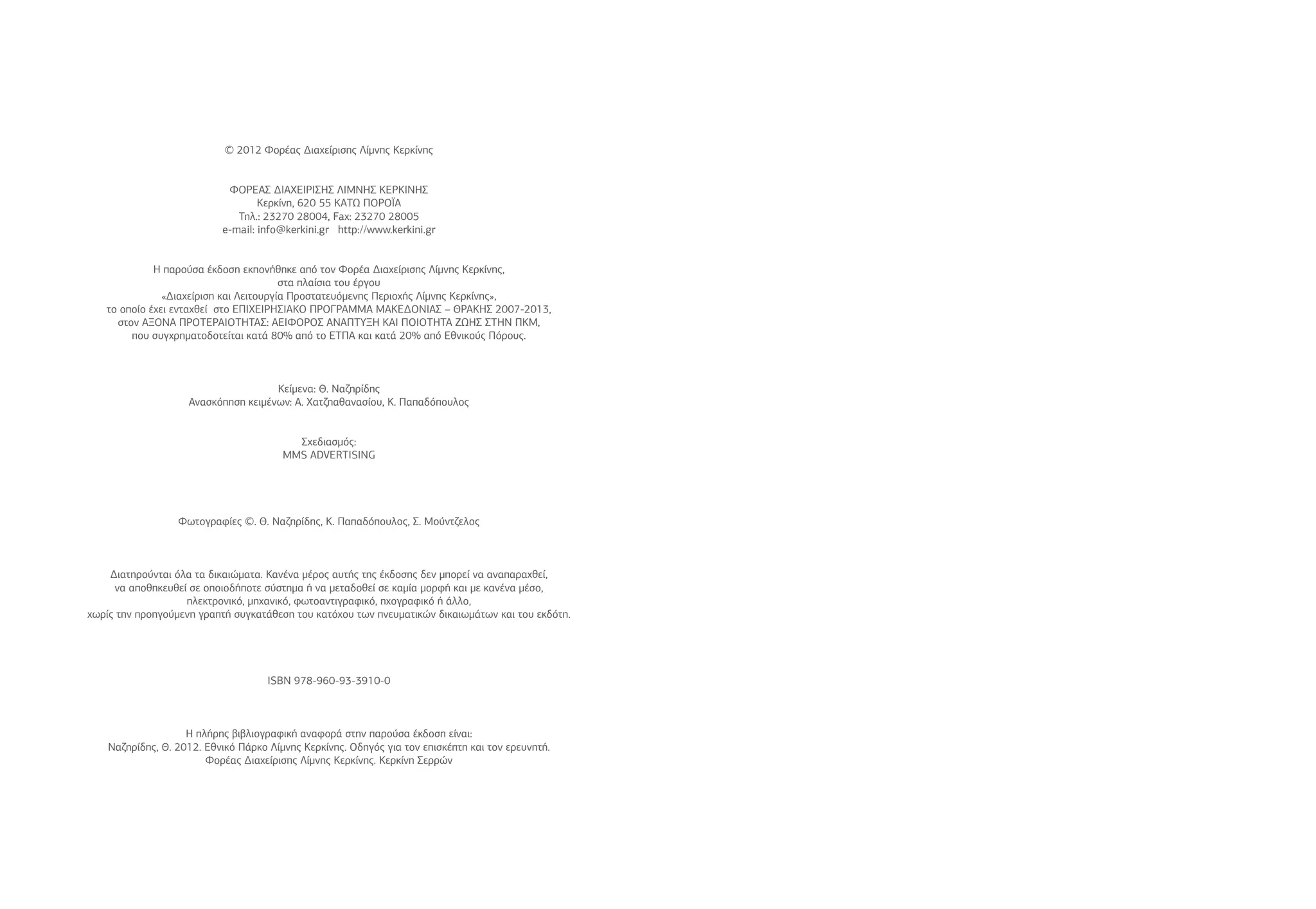 © 2012 Φορέας Διαχείρισης Λίμνης Κερκίνης
ΦΟΡΕΑΣ ΔΙΑΧΕΙΡΙΣΗΣ ΛΙΜΝΗΣ ΚΕΡΚΙΝΗΣ
Κερκίνη, 620 55 ΚΑΤΩ ΠΟΡΟΪΑ
Τηλ.: 23270 28004, Fax: 23270 28005
e-mail: info@kerkini.gr http://www.kerkini.gr
Η παρούσα έκδοση εκπονήθηκε από τον Φορέα Διαχείρισης Λίμνης Κερκίνης,
στα πλαίσια του έργου
«Διαχείριση και Λειτουργία Προστατευόμενης Περιοχής Λίμνης Κερκίνης»,
το οποίο έχει ενταχθεί στο ΕΠΙΧΕΙΡΗΣΙΑΚΟ ΠΡΟΓΡΑΜΜΑ ΜΑΚΕΔΟΝΙΑΣ – ΘΡΑΚΗΣ 2007-2013,
στον ΑΞΟΝΑ ΠΡΟΤΕΡΑΙΟΤΗΤΑΣ: ΑΕΙΦΟΡΟΣ ΑΝΑΠΤΥΞΗ ΚΑΙ ΠΟΙΟΤΗΤΑ ΖΩΗΣ ΣΤΗΝ ΠΚΜ,
που συγχρηματοδοτείται κατά 80% από το ΕΤΠΑ και κατά 20% από Εθνικούς Πόρους.
Κείμενα: Θ. Ναζηρίδης
Ανασκόπηση κειμένων: Α. Χατζηαθανασίου, Κ. Παπαδόπουλος
Σχεδιασμός:
MMS ADVERTISING
Φωτογραφίες ©. Θ. Ναζηρίδης, Κ. Παπαδόπουλος, Σ. Μούντζελος
Διατηρούνται όλα τα δικαιώματα. Κανένα μέρος αυτής της έκδοσης δεν μπορεί να αναπαραχθεί,
να αποθηκευθεί σε οποιοδήποτε σύστημα ή να μεταδοθεί σε καμία μορφή και με κανένα μέσο,
ηλεκτρονικό, μηχανικό, φωτοαντιγραφικό, ηχογραφικό ή άλλο,
χωρίς την προηγούμενη γραπτή συγκατάθεση του κατόχου των πνευματικών δικαιωμάτων και του εκδότη.
ISBN 978-960-93-3910-0
Η πλήρης βιβλιογραφική αναφορά στην παρούσα έκδοση είναι:
Ναζηρίδης, Θ. 2012. Εθνικό Πάρκο Λίμνης Κερκίνης. Οδηγός για τον επισκέπτη και τον ερευνητή.
Φορέας Διαχείρισης Λίμνης Κερκίνης. Κερκίνη Σερρών
 