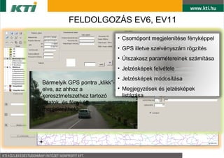 FELDOLGOZ?S EV6, EV11

                           ? Csompont megjelentse fnykppel
                           ? GPS illetve szelvnyszm r?gzts
                           ? ?tszakasz paramtereinek szmtsa
                           ? Jelzskpek felvtele
                              ? Jelzskpek mdostsa
Brmelyik GPS pontra ?klikk-
                              ?
elve, az ahhoz a alkalmazsa Megjegyzsek s jelzskpek
 ? Trinformatika
 ? Geoadatbzis ltrehozsa listzsa
keresztmetszethez tartoz
adatok, s fnykp
 ? Georeferlt trkpkszts
megjelenthet?.
 ? Exportls kl?nb?z? llomnyba
 ? Megjelentsi formk sokasga
 