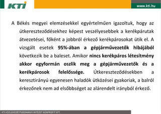 A Bks megyei elemzsekkel egyrtelm?en igazoltuk, hogy az
   tkeresztez?dsekhez kpest veszlyesebbek a kerkprutak
   tvezetsei, f?knt a jobbrl rkez? kerkprosokat tik el. A
   vizsglt esetek 95%-ban a gpjrm?vezet?k hibjbl
   k?vetkezik be a baleset. Amikor nincs kerkpros ltestmny
   akkor egyformn oszlik meg a gpjrm?vezet?k s a
   kerkprosok     felel?ssge.     ?tkeresztez?dsekben        a
   keresztirny egyenesen haladk tk?zsei gyakoriak, a balrl
   rkez?nek nem ad els?bbsget az alrendelt irnybl rkez?.
 