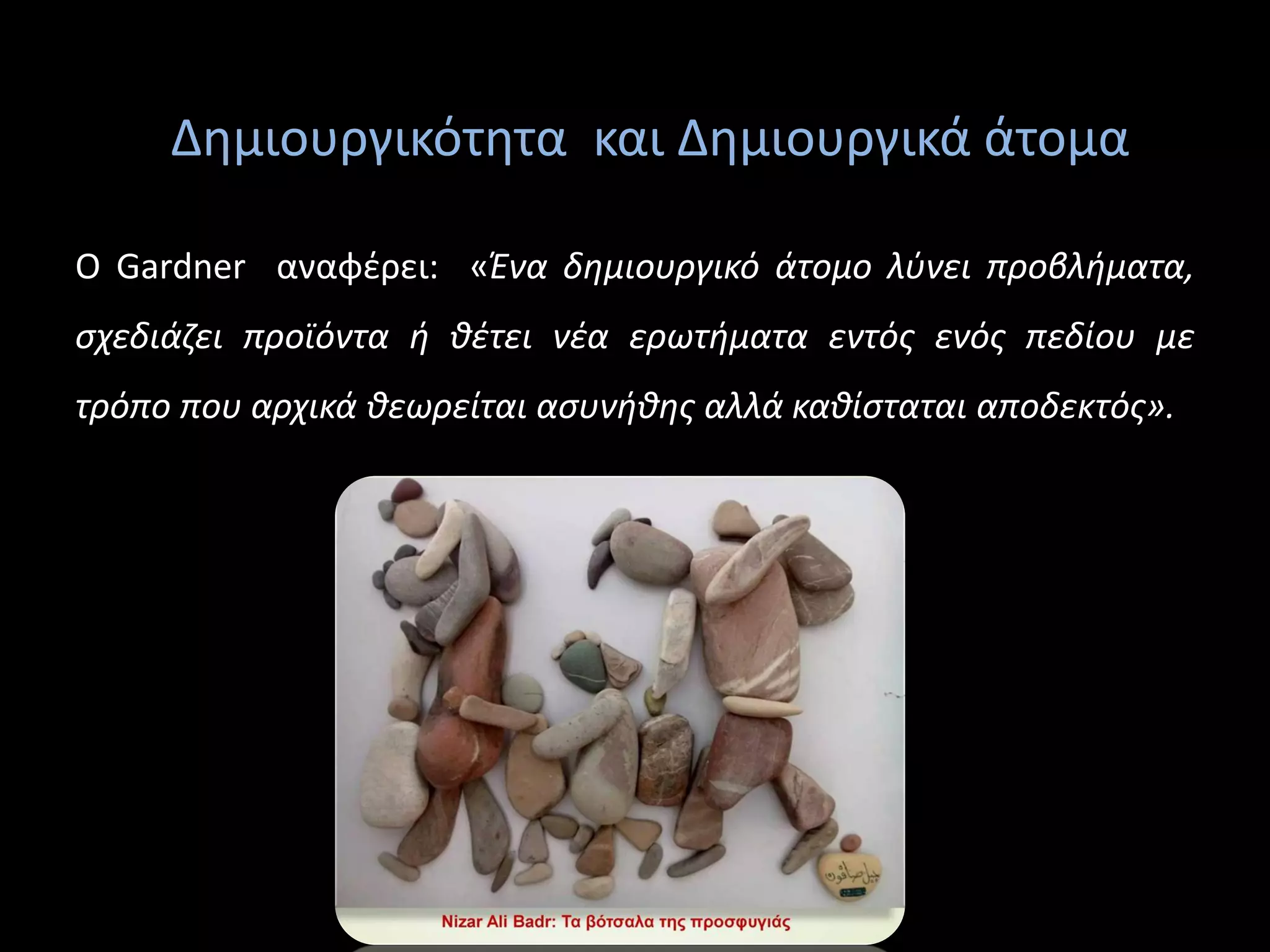 Δημιουργικότητα και Δημιουργικά άτομα
O Gardner αναφέρει: «Ένα δημιουργικό άτομο λύνει προβλήματα,
σχεδιάζει προϊόντα ή θέτει νέα ερωτήματα εντός ενός πεδίου με
τρόπο που αρχικά θεωρείται ασυνήθης αλλά καθίσταται αποδεκτός».
 
