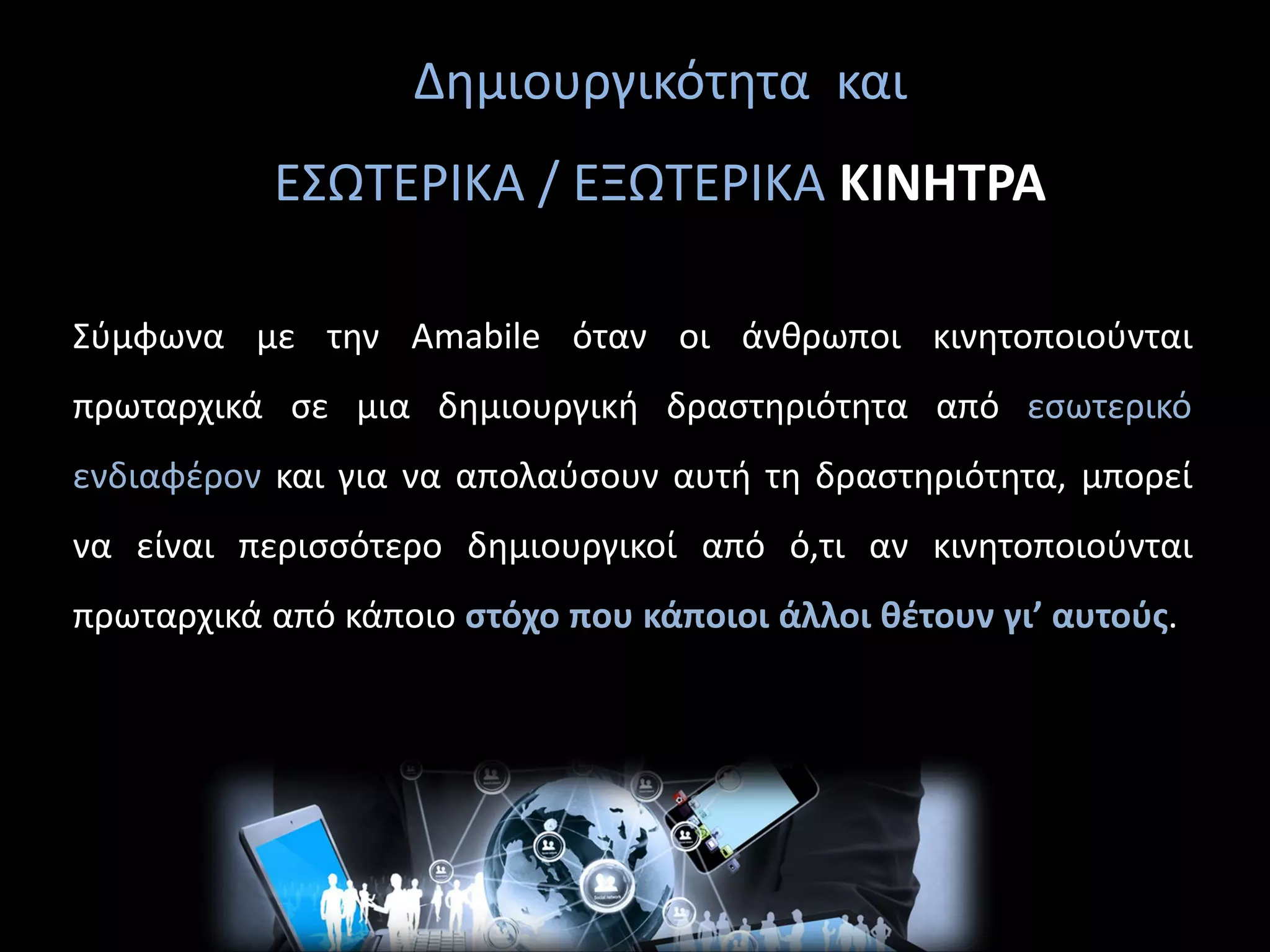 Δημιουργικότητα και
ΕΣΩΤΕΡΙΚΑ / ΕΞΩΤΕΡΙΚΑ ΚΙΝΗΤΡΑ
Σύμφωνα με την Amabile όταν οι άνθρωποι κινητοποιούνται
πρωταρχικά σε μια δημιουργική δραστηριότητα από εσωτερικό
ενδιαφέρον και για να απολαύσουν αυτή τη δραστηριότητα, μπορεί
να είναι περισσότερο δημιουργικοί από ό,τι αν κινητοποιούνται
πρωταρχικά από κάποιο στόχο που κάποιοι άλλοι θέτουν γι’ αυτούς.
 