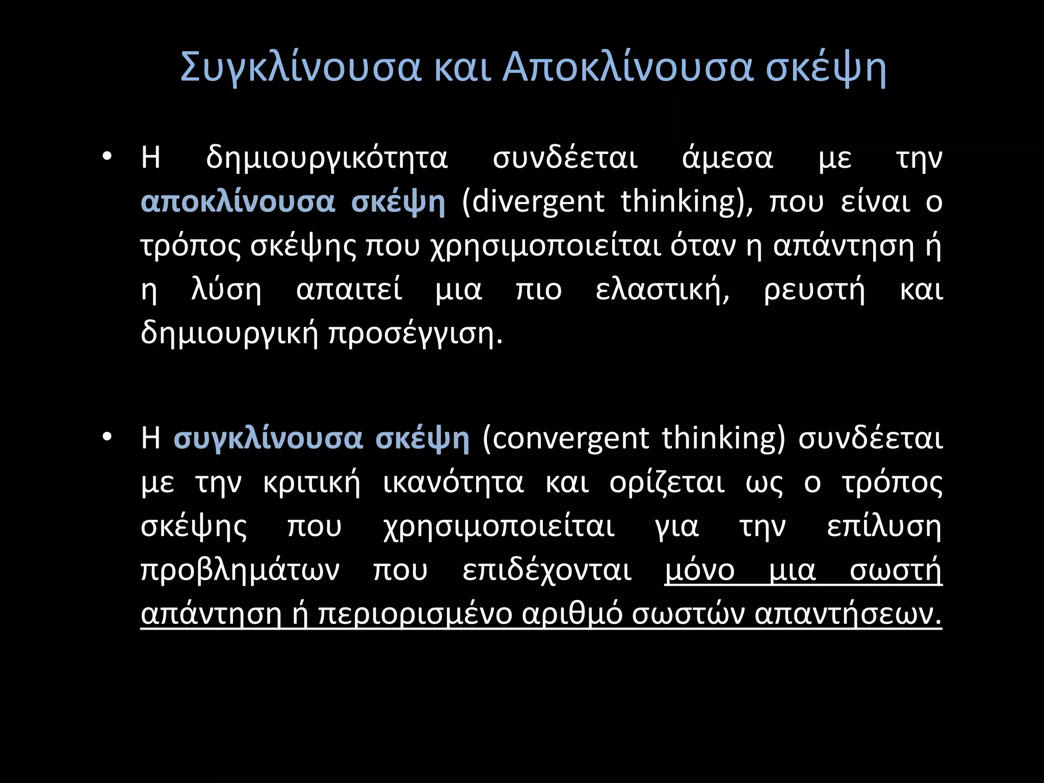 Συγκλίνουσα και Αποκλίνουσα σκέψη
• Η δημιουργικότητα συνδέεται άμεσα με την
αποκλίνουσα σκέψη (divergent thinking), που είναι ο
τρόπος σκέψης που χρησιμοποιείται όταν η απάντηση ή
η λύση απαιτεί μια πιο ελαστική, ρευστή και
δημιουργική προσέγγιση.
• Η συγκλίνουσα σκέψη (convergent thinking) συνδέεται
με την κριτική ικανότητα και ορίζεται ως ο τρόπος
σκέψης που χρησιμοποιείται για την επίλυση
προβλημάτων που επιδέχονται μόνο μια σωστή
απάντηση ή περιορισμένο αριθμό σωστών απαντήσεων.
 